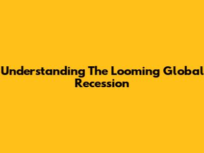 Understanding The Looming Global Recession