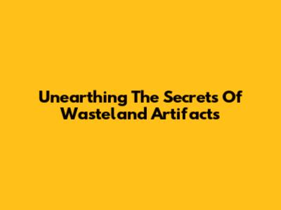 Unearthing The Secrets Of Wasteland Artifacts