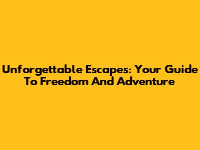 Unforgettable Escapes: Your Guide To Freedom And Adventure