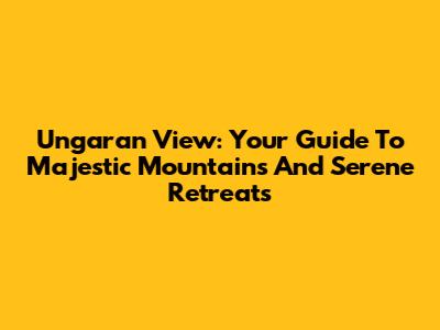 Ungaran View: Your Guide To Majestic Mountains And Serene Retreats