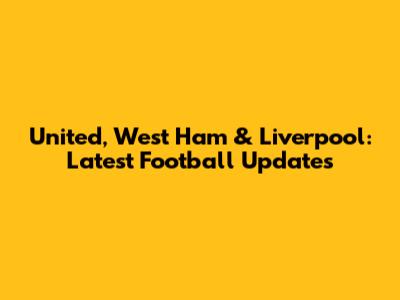 United, West Ham & Liverpool: Latest Football Updates