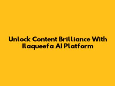 Unlock Content Brilliance With Ilaqueefa AI Platform