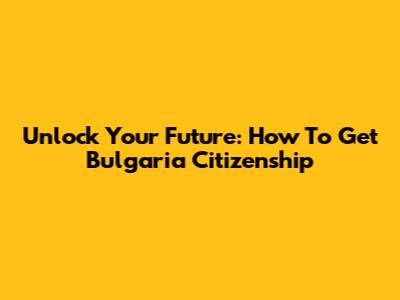 Unlock Your Future: How To Get Bulgaria Citizenship