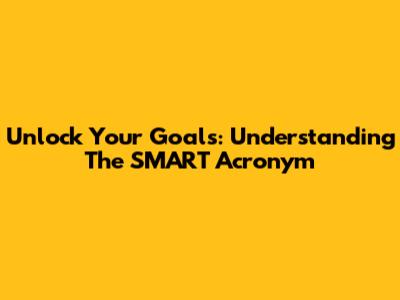 Unlock Your Goals: Understanding The SMART Acronym