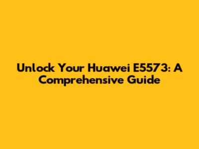 Unlock Your Huawei E5573: A Comprehensive Guide