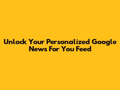 Unlock Your Personalized Google News 'For You' Feed