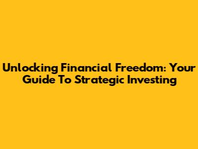 Unlocking Financial Freedom: Your Guide To Strategic Investing