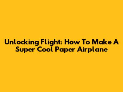 Unlocking Flight: How To Make A Super Cool Paper Airplane