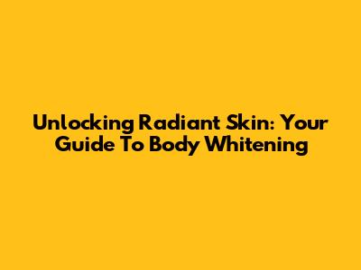 Unlocking Radiant Skin: Your Guide To Body Whitening