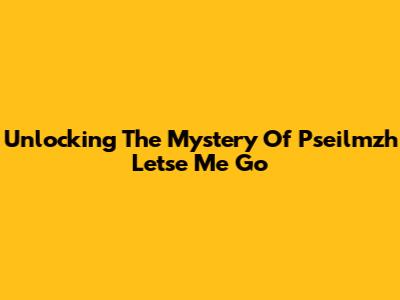 Unlocking The Mystery Of 'Pseilmzh Letse Me Go'