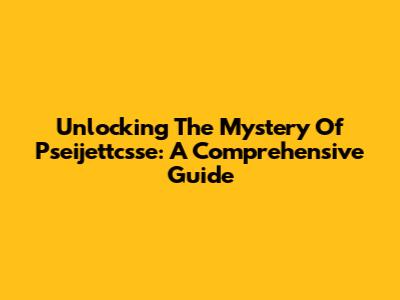 Unlocking The Mystery Of Pseijettcsse: A Comprehensive Guide