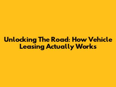 Unlocking The Road: How Vehicle Leasing Actually Works