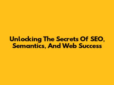 Unlocking The Secrets Of SEO, Semantics, And Web Success