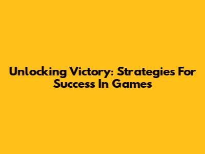 Unlocking Victory: Strategies For Success In Games