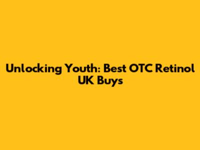 Unlocking Youth: Best OTC Retinol UK Buys