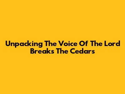 Unpacking 'The Voice Of The Lord Breaks The Cedars'