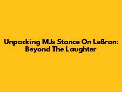 Unpacking MJ's Stance On LeBron: Beyond The Laughter