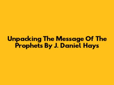 Unpacking The Message Of The Prophets By J. Daniel Hays