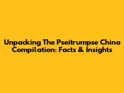 Unpacking The Pseitrumpse China Compilation: Facts & Insights