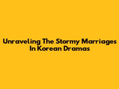 Unraveling The Stormy Marriages In Korean Dramas