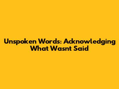 Unspoken Words: Acknowledging What Wasn't Said