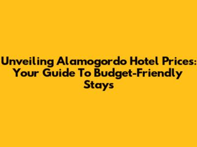 Unveiling Alamogordo Hotel Prices: Your Guide To Budget-Friendly Stays