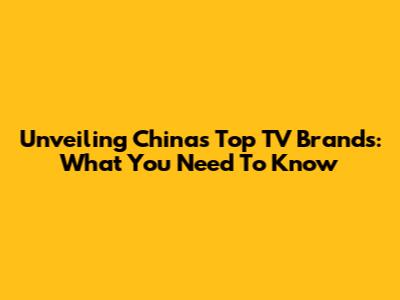 Unveiling China's Top TV Brands: What You Need To Know
