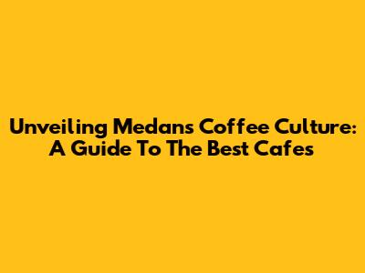 Unveiling Medan's Coffee Culture: A Guide To The Best Cafes