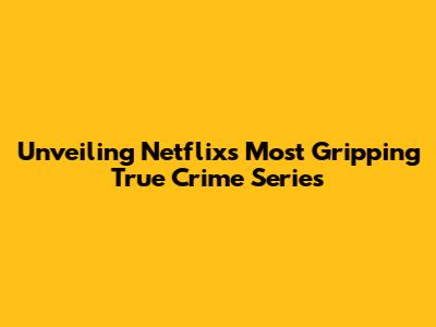 Unveiling Netflix's Most Gripping True Crime Series