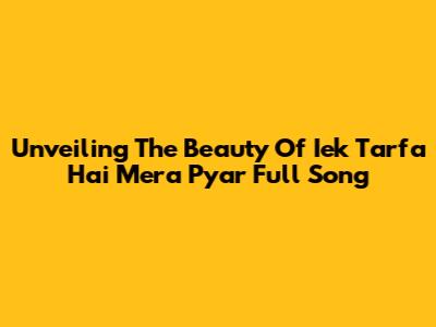 Unveiling The Beauty Of 'Iek Tarfa Hai Mera Pyar' Full Song