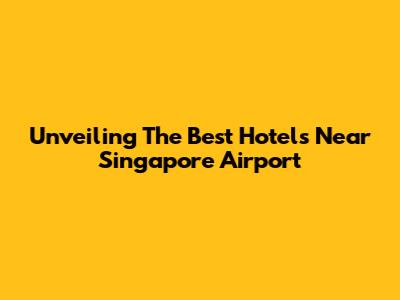 Unveiling The Best Hotels Near Singapore Airport