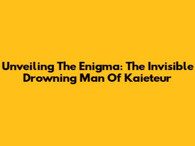 Unveiling The Enigma: The Invisible Drowning Man Of Kaieteur