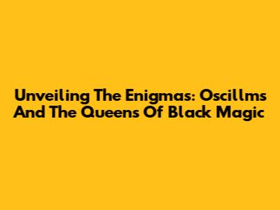 Unveiling The Enigmas: Oscillms And The Queens Of Black Magic