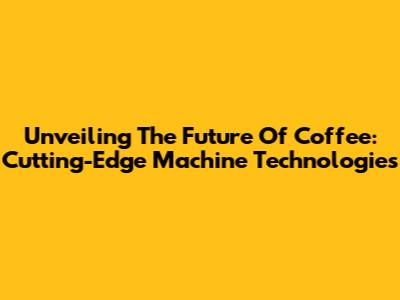 Unveiling The Future Of Coffee: Cutting-Edge Machine Technologies