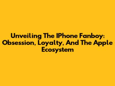 Unveiling The IPhone Fanboy: Obsession, Loyalty, And The Apple Ecosystem
