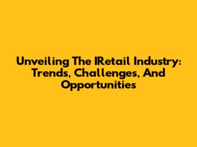 Unveiling The IRetail Industry: Trends, Challenges, And Opportunities