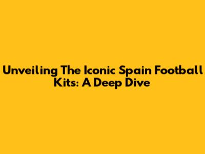 Unveiling The Iconic Spain Football Kits: A Deep Dive