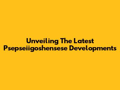 Unveiling The Latest Psepseiigoshensese Developments