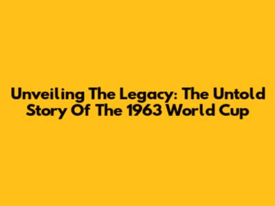 Unveiling The Legacy: The Untold Story Of The 1963 World Cup