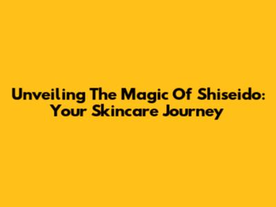 Unveiling The Magic Of Shiseido: Your Skincare Journey