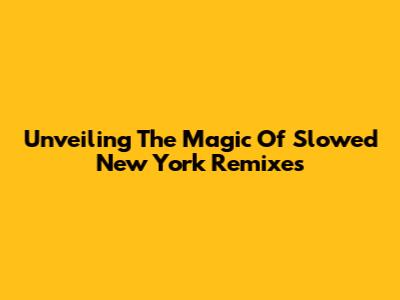 Unveiling The Magic Of Slowed New York Remixes