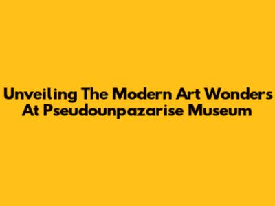 Unveiling The Modern Art Wonders At Pseudounpazarise Museum