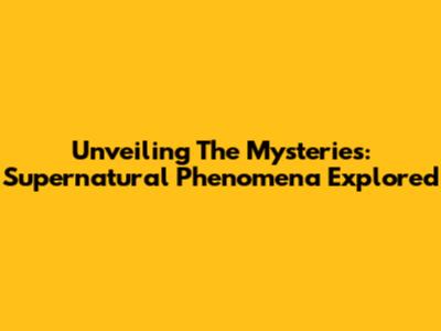 Unveiling The Mysteries: Supernatural Phenomena Explored