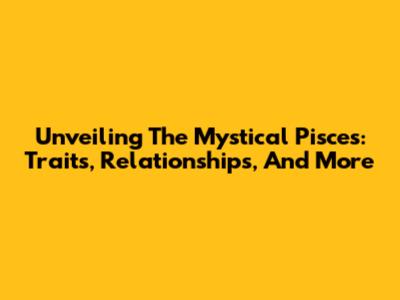 Unveiling The Mystical Pisces: Traits, Relationships, And More