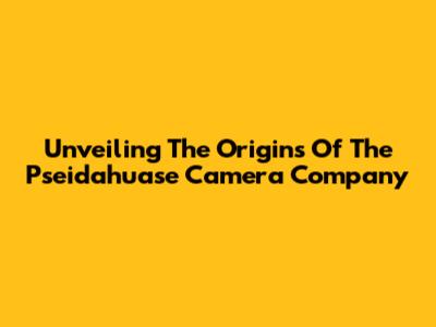 Unveiling The Origins Of The Pseidahuase Camera Company