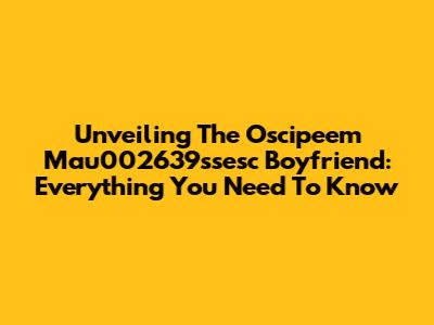 Unveiling The Oscipeem Mau002639ssesc Boyfriend: Everything You Need To Know
