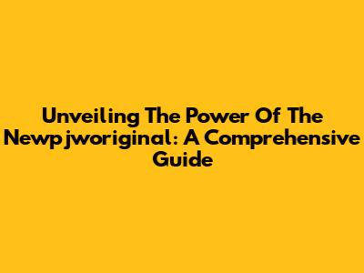 Unveiling The Power Of The Newpjworiginal: A Comprehensive Guide