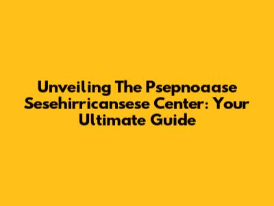 Unveiling The Psepnoaase Sesehirricansese Center: Your Ultimate Guide