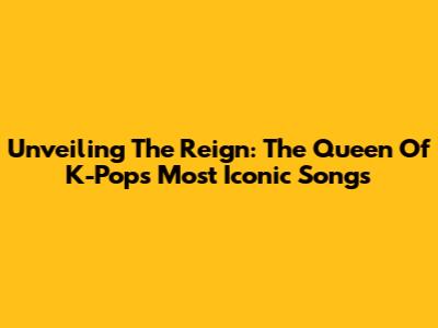 Unveiling The Reign: The Queen Of K-Pop's Most Iconic Songs
