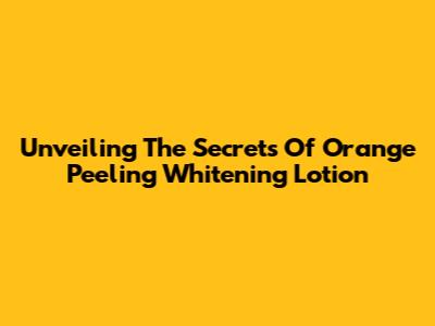 Unveiling The Secrets Of Orange Peeling Whitening Lotion